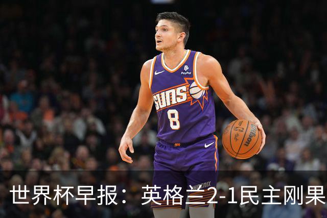 世界杯早报：英格兰2-1民主刚果；比利时3-2加时绝杀民主刚果