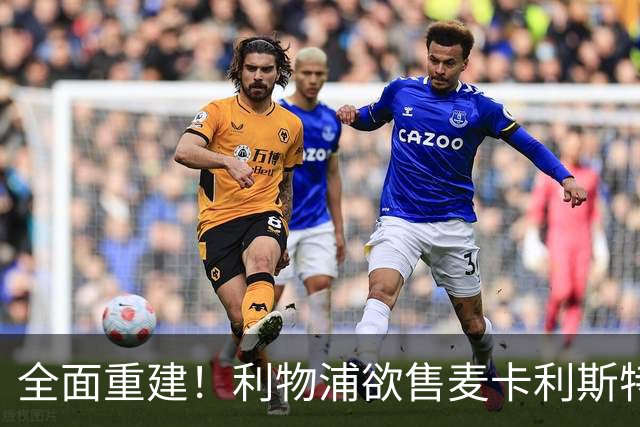 全面重建！利物浦欲售麦卡利斯特，今夏将签2前锋，巴黎飞翼在列