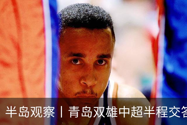 半岛观察丨青岛双雄中超半程交答卷, 成绩均不亚于去年同期