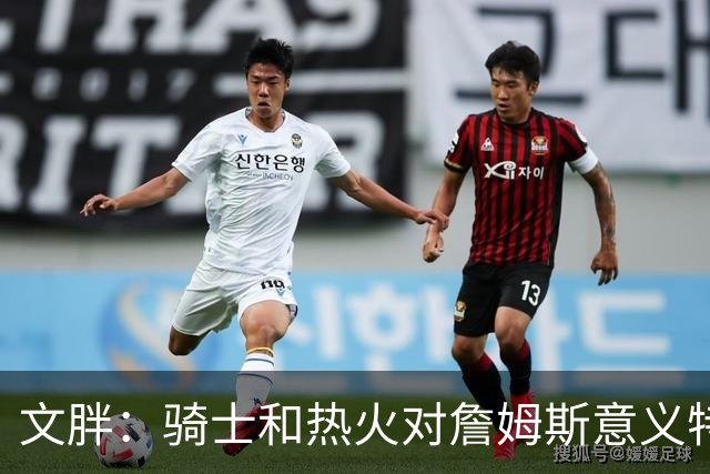 文胖：骑士和热火对詹姆斯意义特殊 去别队将面临“蹭冠军”质疑