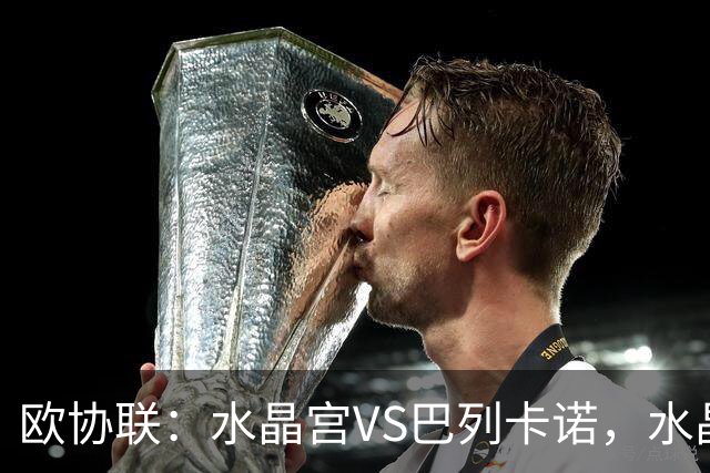 欧协联：水晶宫VS巴列卡诺，水晶宫进攻冠绝赛事，残缺阵容对决西甲防守黑马，比分预测