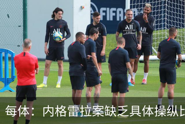 每体：内格雷拉案缺乏具体操纵比赛证据，欧足联处罚空间不大