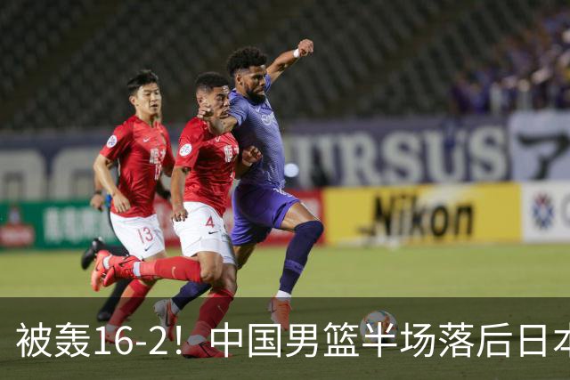 被轰16-2！中国男篮半场落后日本10分：贺希宁10分 杨瀚森5分2犯规