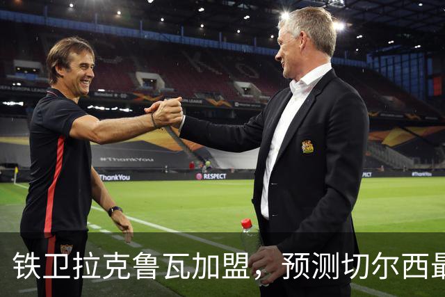 铁卫拉克鲁瓦加盟，预测切尔西最强首发阵容，全方位解析球队实力